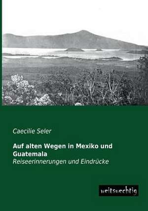 Auf alten Wegen in Mexiko und Guatemala de Caecilie Seler