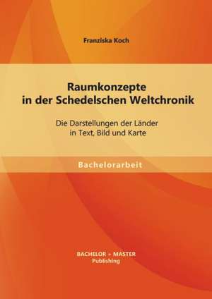 Raumkonzepte in Der Schedelschen Weltchronik: Die Darstellungen Der Lander in Text, Bild Und Karte de Franziska Koch