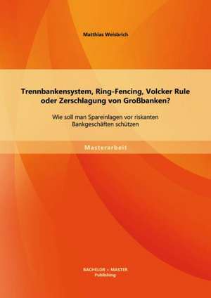 Trennbankensystem, Ring-Fencing, Volcker Rule Oder Zerschlagung Von Grossbanken: Wie Soll Man Spareinlagen VOR Riskanten Bankgeschaften Schutzen? de Matthias Weisbrich