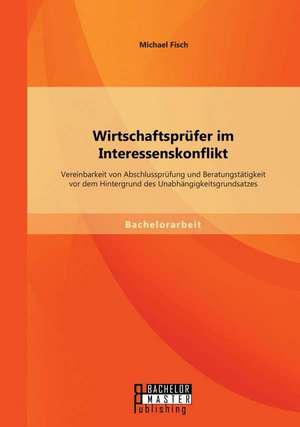 Wirtschaftsprufer Im Interessenskonflikt: Vereinbarkeit Von Abschlussprufung Und Beratungstatigkeit VOR Dem Hintergrund Des Unabhangigkeitsgrundsatzes de Michael Fisch