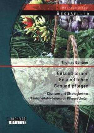 Gesund Lernen - Gesund Leben - Gesund Pflegen: Chancen Und Strategien Der Gesundheitsforderung an Pflegeschulen de Thomas Gentner