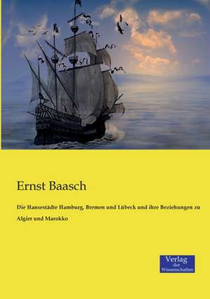 Die Hansestädte Hamburg, Bremen und Lübeck und ihre Beziehungen zu Algier und Marokko de Ernst Baasch