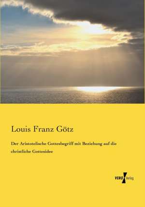 Der Aristotelische Gottesbegriff mit Beziehung auf die christliche Gottesidee de Louis Franz Götz