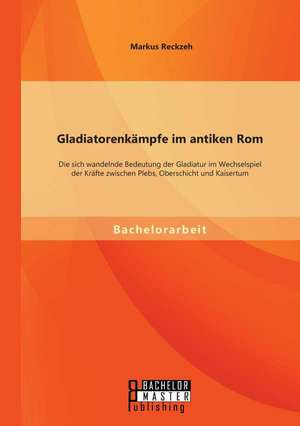 Gladiatorenkampfe Im Antiken ROM: Die Sich Wandelnde Bedeutung Der Gladiatur Im Wechselspiel Der Krafte Zwischen Plebs, Oberschicht Und Kaisertum de Markus Reckzeh