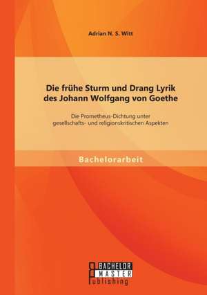 Die Fruhe Sturm Und Drang Lyrik Des Johann Wolfgang Von Goethe: Die Prometheus-Dichtung Unter Gesellschafts- Und Religionskritischen Aspekten de Adrian N. S. Witt