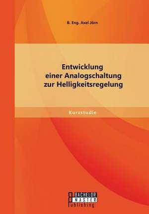 Entwicklung Einer Analogschaltung Zur Helligkeitsregelung: Von Der Idee Zur Zulassung de Jörn B. Eng. Axel