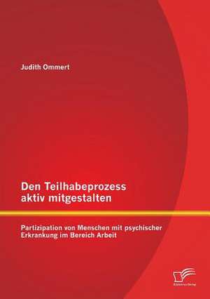 Den Teilhabeprozess Aktiv Mitgestalten: Partizipation Von Menschen Mit Psychischer Erkrankung Im Bereich Arbeit de Judith Ommert