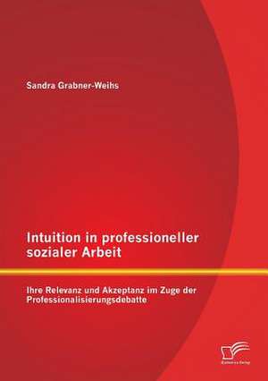 Intuition in Professioneller Sozialer Arbeit: Ihre Relevanz Und Akzeptanz Im Zuge Der Professionalisierungsdebatte de Weihs Sandra