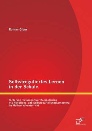 Selbstreguliertes Lernen in Der Schule: Forderung Metakognitiver Kompetenzen Wie Reflexions- Und Selbstbeurteilungskompetenz Im Mathematikunterricht de Roman Giger