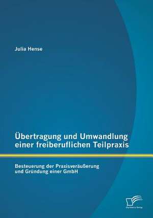 Ubertragung Und Umwandlung Einer Freiberuflichen Teilpraxis: Besteuerung Der Praxisverausserung Und Grundung Einer Gmbh de Julia Hense