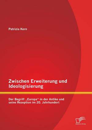 Zwischen Erweiterung Und Ideologisierung: Der Begriff Europa in Der Antike Und Seine Rezeption Im 20. Jahrhundert de Patrizia Kern