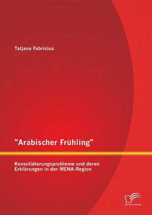 Arabischer Fruhling: Konsolidierungsprobleme Und Deren Erklarungen in Der Mena-Region de Tatjana Fabricius