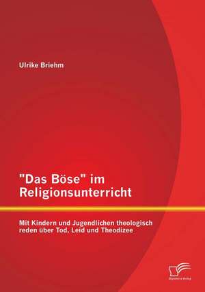 "Das Bose" Im Religionsunterricht: Mit Kindern Und Jugendlichen Theologisch Reden Uber Tod, Leid Und Theodizee de Ulrike Briehm