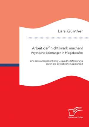 Arbeit Darf Nicht Krank Machen! Psychische Belastungen in Pflegeberufen - Eine Ressourcenorientierte Gesundheitsforderung Durch Die Betriebliche Sozia: Konzepte Aus Expertensicht de Lars Günther