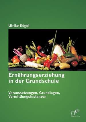 Ernahrungserziehung in Der Grundschule: Voraussetzungen, Grundlagen, Vermittlungsinstanzen de Ulrike Kögel