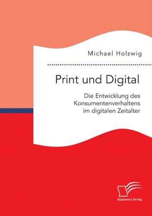 Print Und Digital: Die Entwicklung Des Konsumentenverhaltens Im Digitalen Zeitalter de Michael Holzwig