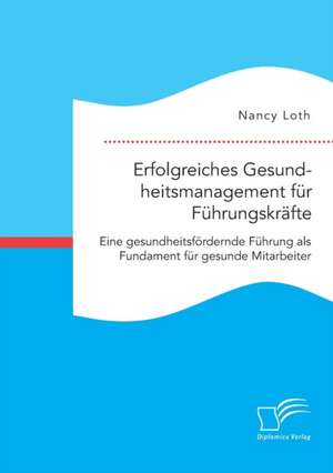 Erfolgreiches Gesundheitsmanagement für Führungskräfte. Eine gesundheitsfördernde Führung als Fundament für gesunde Mitarbeiter de Nancy Loth