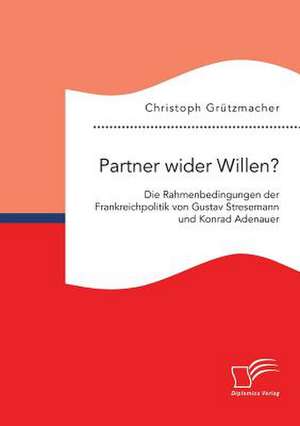 Partner wider Willen? Die Rahmenbedingungen der Frankreichpolitik von Gustav Stresemann und Konrad Adenauer de Christoph Grützmacher