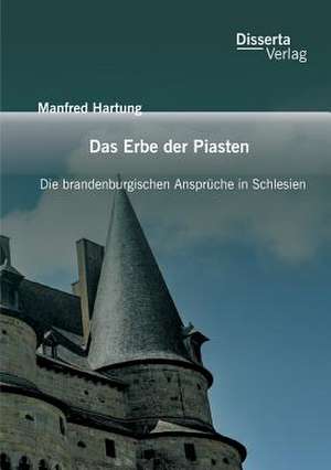 Das Erbe Der Piasten: Die Brandenburgischen Anspruche in Schlesien de Manfred Hartung