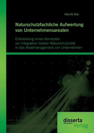 Naturschutzfachliche Aufwertung Von Unternehmensarealen: Entwicklung Eines Konzeptes Zur Integration Lokaler Naturschutzziele in Das Arealmanagement V de Henrik Klar