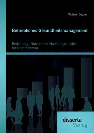 Betriebliches Gesundheitsmanagement: Bedeutung, Nutzen Und Handlungsansatze Fur Unternehmen de Michael Degner