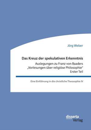 Das Kreuz der spekulativen Erkenntnis. Auslegungen zu Franz von Baaders ¿Vorlesungen über religiöse Philosophie¿ ¿ Erster Teil de Jörg Weber