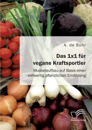 Das 1x1 für vegane Kraftsportler. Muskelaufbau auf Basis einer vollwertig pflanzlichen Ernährung de A. de Buhr