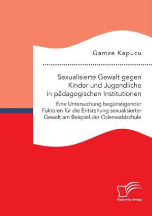 Sexualisierte Gewalt gegen Kinder und Jugendliche in pädagogischen Institutionen. Eine Untersuchung begünstigender Faktoren für die Entstehung sexualisierter Gewalt am Beispiel der Odenwaldschule de Gamze Kapucu