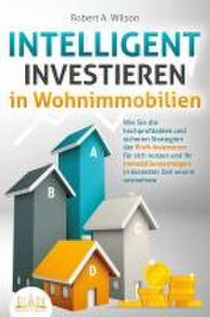 INTELLIGENT INVESTIEREN in Wohnimmobilien: Wie Sie die hochprofitablen und sicheren Strategien der Profi-Investoren für sich nutzen und Ihr Immobilienvermögen in kürzester Zeit enorm vermehren de Robert A. Wilson