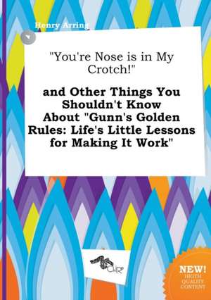 You're Nose Is in My Crotch! and Other Things You Shouldn't Know about Gunn's Golden Rules: Life's Little Lessons for Making It Work de Henry Arring