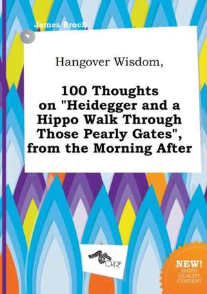 Hangover Wisdom, 100 Thoughts on Heidegger and a Hippo Walk Through Those Pearly Gates, from the Morning After de PH. D. Brock, James