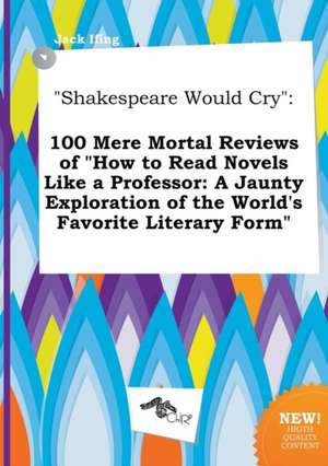 Shakespeare Would Cry: 100 Mere Mortal Reviews of How to Read Novels Like a Professor: A Jaunty Exploration of the World's Favorite Literary de Jack Ifing