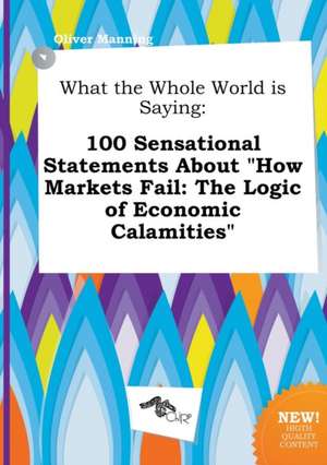 What the Whole World Is Saying: 100 Sensational Statements about How Markets Fail: The Logic of Economic Calamities de Oliver Manning