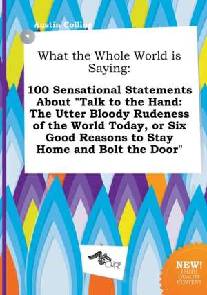 What the Whole World Is Saying: 100 Sensational Statements about Talk to the Hand: The Utter Bloody Rudeness of the World Today, or Six Good Reasons de Austin Colling