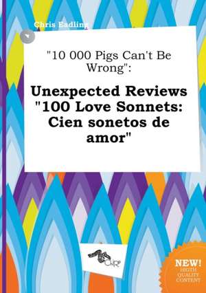 10 000 Pigs Can't Be Wrong: Unexpected Reviews 100 Love Sonnets: Cien Sonetos de Amor de Chris Eadling