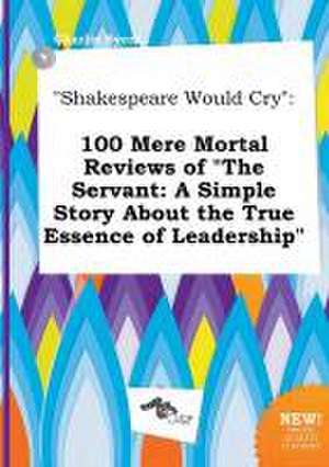 Shakespeare Would Cry: 100 Mere Mortal Reviews of the Servant: A Simple Story about the True Essence of Leadership de Charlie Syers