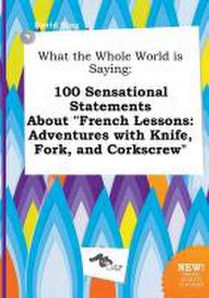 What the Whole World Is Saying: 100 Sensational Statements about French Lessons: Adventures with Knife, Fork, and Corkscrew de David Bing