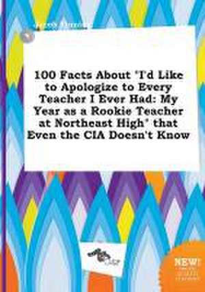 100 Facts about I'd Like to Apologize to Every Teacher I Ever Had: My Year as a Rookie Teacher at Northeast High That Even the CIA Doesn't Know de Jacob Finning