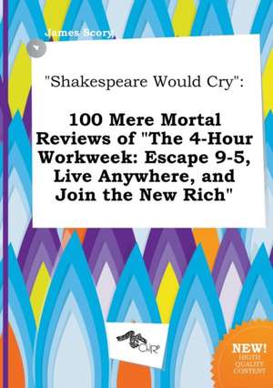 Shakespeare Would Cry: 100 Mere Mortal Reviews of the 4-Hour Workweek: Escape 9-5, Live Anywhere, and Join the New Rich de James Scory