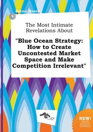 The Most Intimate Revelations about Blue Ocean Strategy: How to Create Uncontested Market Space and Make Competition Irrelevant de Emma Maxey