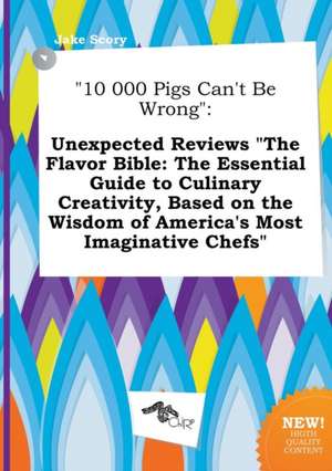 10 000 Pigs Can't Be Wrong: Unexpected Reviews the Flavor Bible: The Essential Guide to Culinary Creativity, Based on the Wisdom of America's Mos de Jake Scory