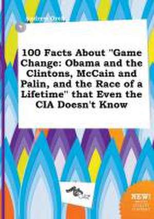 100 Facts about Game Change: Obama and the Clintons, McCain and Palin, and the Race of a Lifetime That Even the CIA Doesn't Know de Andrew Orek