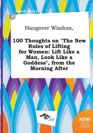 Hangover Wisdom, 100 Thoughts on the New Rules of Lifting for Women: Lift Like a Man, Look Like a Goddess, from the Morning After de Jacob Scory