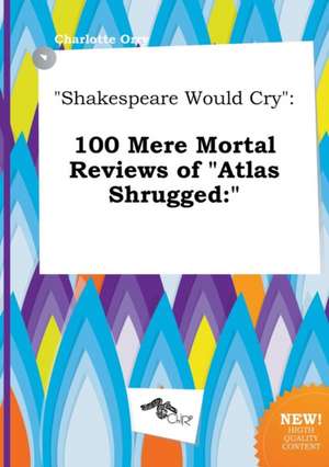 Shakespeare Would Cry: 100 Mere Mortal Reviews of Atlas Shrugged: de Charlotte Orry