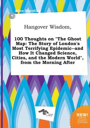 Hangover Wisdom, 100 Thoughts on the Ghost Map: The Story of London's Most Terrifying Epidemic--And How It Changed Science, Cities, and the Modern Wo de Alice Eberding