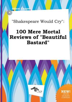 Shakespeare Would Cry: 100 Mere Mortal Reviews of Beautiful Bastard de Adam Capps