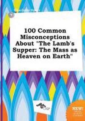 100 Common Misconceptions about the Lamb's Supper: The Mass as Heaven on Earth de Charlotte Spurr