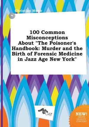 100 Common Misconceptions about the Poisoner's Handbook: Murder and the Birth of Forensic Medicine in Jazz Age New York de Christian Monk