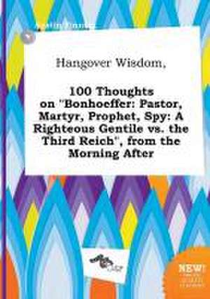 Hangover Wisdom, 100 Thoughts on Bonhoeffer: Pastor, Martyr, Prophet, Spy: A Righteous Gentile vs. the Third Reich, from the Morning After de Austin Finning