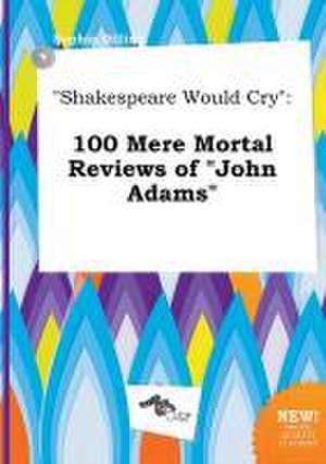 Shakespeare Would Cry: 100 Mere Mortal Reviews of John Adams de Sophia Dilling